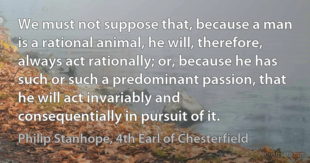 We must not suppose that, because a man is a rational animal, he will, therefore, always act rationally; or, because he has such or such a predominant passion, that he will act invariably and consequentially in pursuit of it. (Philip Stanhope, 4th Earl of Chesterfield)