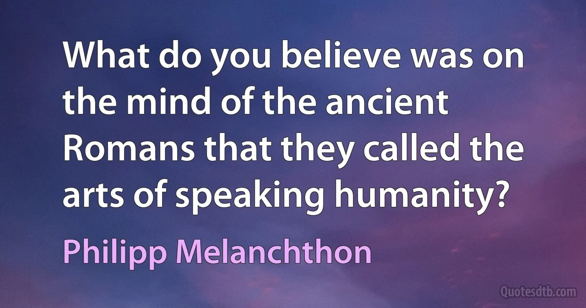 What do you believe was on the mind of the ancient Romans that they called the arts of speaking humanity? (Philipp Melanchthon)