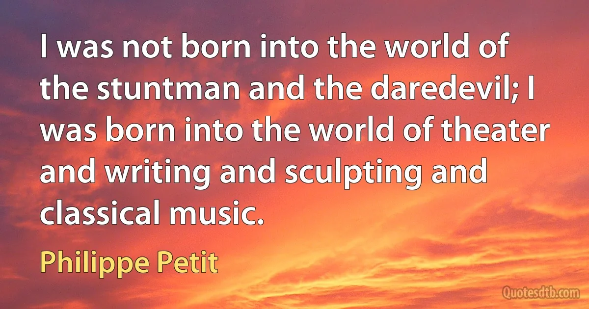 I was not born into the world of the stuntman and the daredevil; I was born into the world of theater and writing and sculpting and classical music. (Philippe Petit)