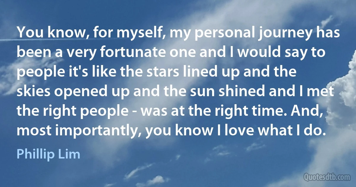 You know, for myself, my personal journey has been a very fortunate one and I would say to people it's like the stars lined up and the skies opened up and the sun shined and I met the right people - was at the right time. And, most importantly, you know I love what I do. (Phillip Lim)