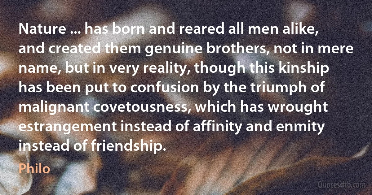 Nature ... has born and reared all men alike, and created them genuine brothers, not in mere name, but in very reality, though this kinship has been put to confusion by the triumph of malignant covetousness, which has wrought estrangement instead of affinity and enmity instead of friendship. (Philo)