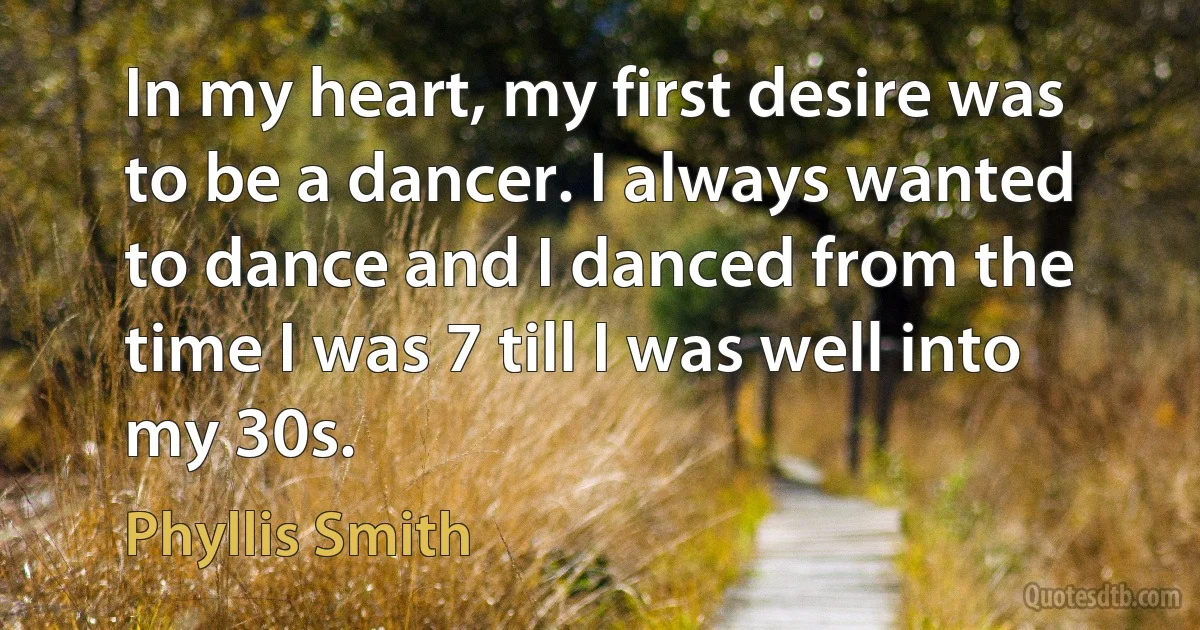 In my heart, my first desire was to be a dancer. I always wanted to dance and I danced from the time I was 7 till I was well into my 30s. (Phyllis Smith)