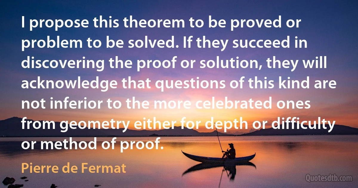 I propose this theorem to be proved or problem to be solved. If they succeed in discovering the proof or solution, they will acknowledge that questions of this kind are not inferior to the more celebrated ones from geometry either for depth or difficulty or method of proof. (Pierre de Fermat)