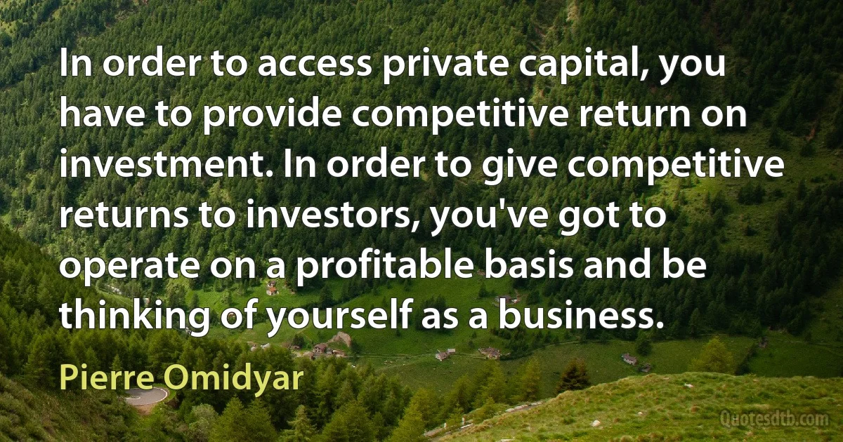 In order to access private capital, you have to provide competitive return on investment. In order to give competitive returns to investors, you've got to operate on a profitable basis and be thinking of yourself as a business. (Pierre Omidyar)