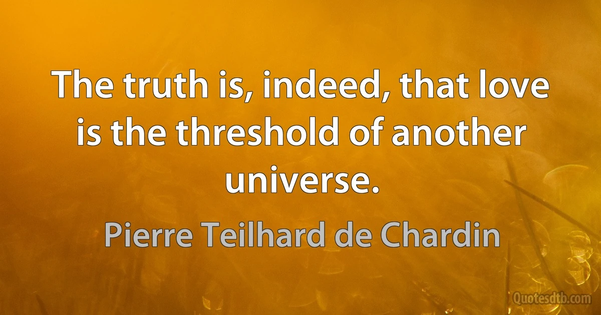 The truth is, indeed, that love is the threshold of another universe. (Pierre Teilhard de Chardin)