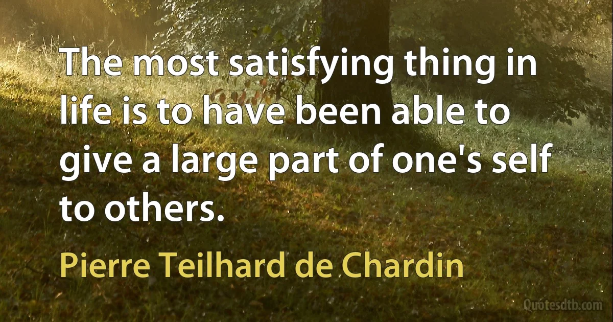 The most satisfying thing in life is to have been able to give a large part of one's self to others. (Pierre Teilhard de Chardin)