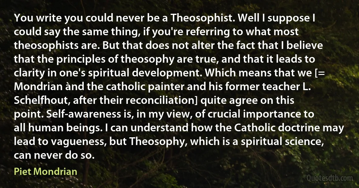 You write you could never be a Theosophist. Well I suppose I could say the same thing, if you're referring to what most theosophists are. But that does not alter the fact that I believe that the principles of theosophy are true, and that it leads to clarity in one's spiritual development. Which means that we [= Mondrian ànd the catholic painter and his former teacher L. Schelfhout, after their reconciliation] quite agree on this point. Self-awareness is, in my view, of crucial importance to all human beings. I can understand how the Catholic doctrine may lead to vagueness, but Theosophy, which is a spiritual science, can never do so. (Piet Mondrian)