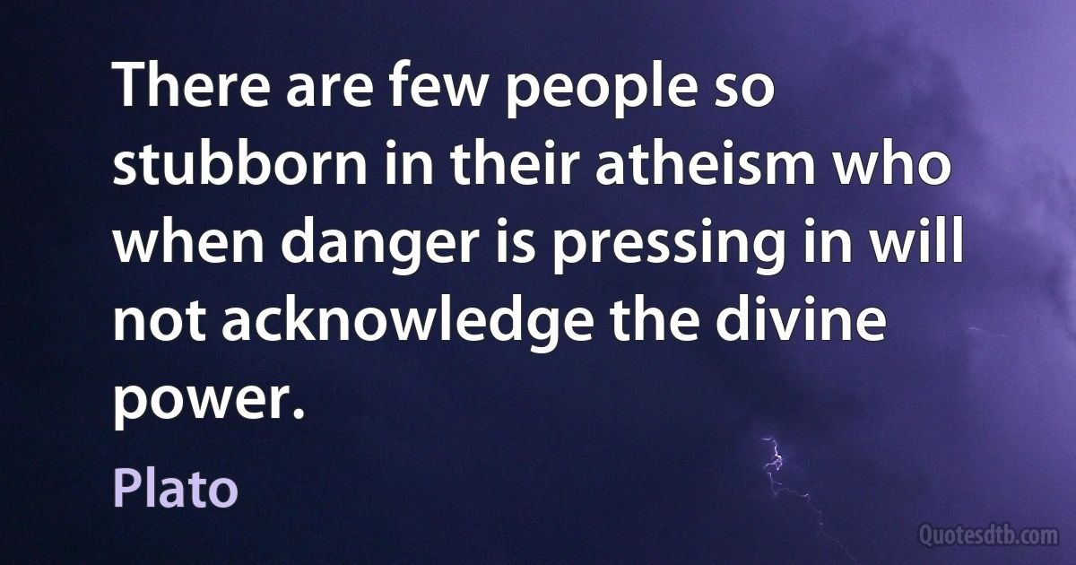 There are few people so stubborn in their atheism who when danger is pressing in will not acknowledge the divine power. (Plato)