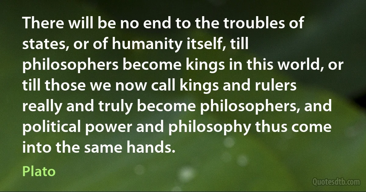 There will be no end to the troubles of states, or of humanity itself, till philosophers become kings in this world, or till those we now call kings and rulers really and truly become philosophers, and political power and philosophy thus come into the same hands. (Plato)