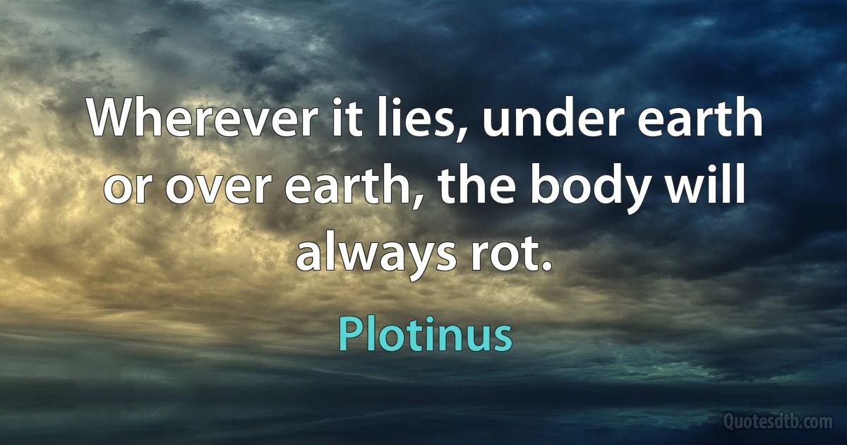 Wherever it lies, under earth or over earth, the body will always rot. (Plotinus)