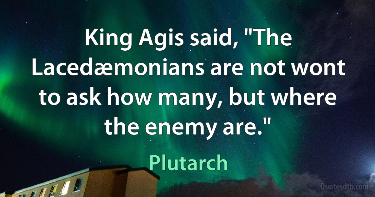 King Agis said, "The Lacedæmonians are not wont to ask how many, but where the enemy are." (Plutarch)