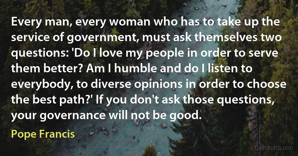 Every man, every woman who has to take up the service of government, must ask themselves two questions: 'Do I love my people in order to serve them better? Am I humble and do I listen to everybody, to diverse opinions in order to choose the best path?' If you don't ask those questions, your governance will not be good. (Pope Francis)