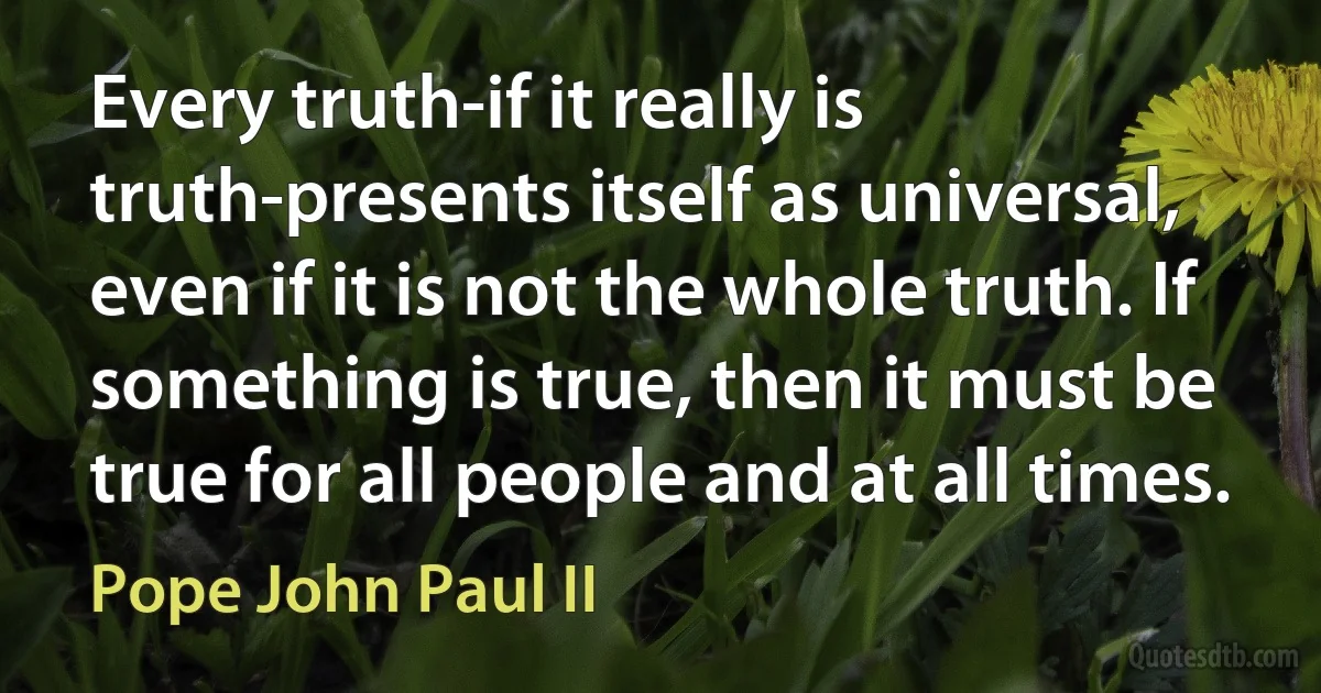 Every truth-if it really is truth-presents itself as universal, even if it is not the whole truth. If something is true, then it must be true for all people and at all times. (Pope John Paul II)