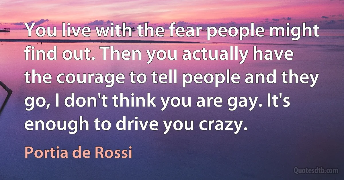 You live with the fear people might find out. Then you actually have the courage to tell people and they go, I don't think you are gay. It's enough to drive you crazy. (Portia de Rossi)