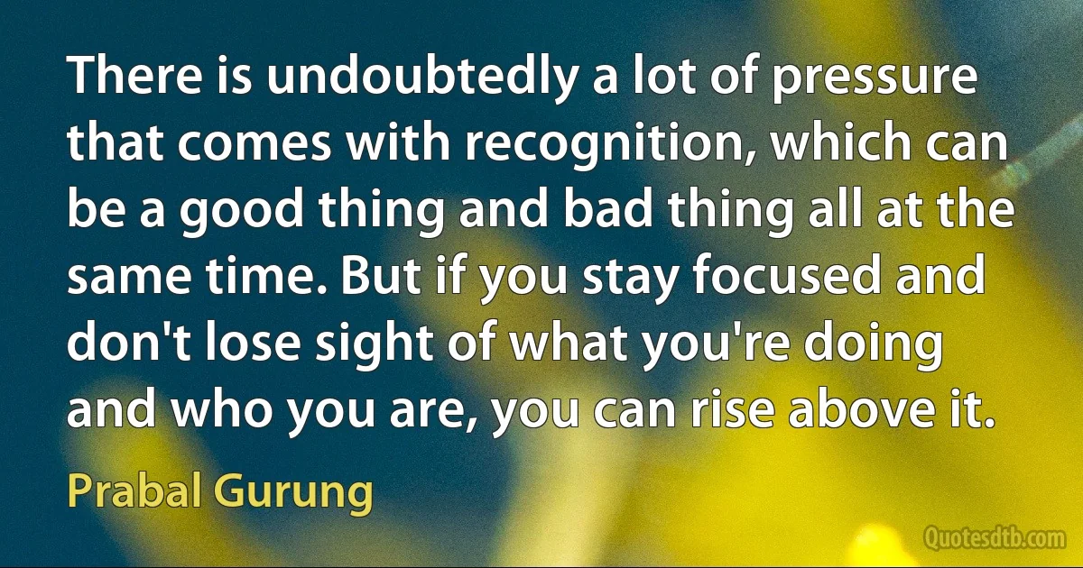 There is undoubtedly a lot of pressure that comes with recognition, which can be a good thing and bad thing all at the same time. But if you stay focused and don't lose sight of what you're doing and who you are, you can rise above it. (Prabal Gurung)