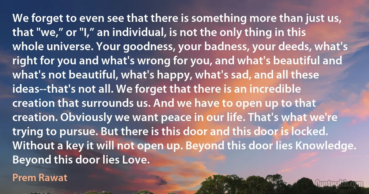 We forget to even see that there is something more than just us, that "we,” or "I,” an individual, is not the only thing in this whole universe. Your goodness, your badness, your deeds, what's right for you and what's wrong for you, and what's beautiful and what's not beautiful, what's happy, what's sad, and all these ideas--that's not all. We forget that there is an incredible creation that surrounds us. And we have to open up to that creation. Obviously we want peace in our life. That's what we're trying to pursue. But there is this door and this door is locked. Without a key it will not open up. Beyond this door lies Knowledge. Beyond this door lies Love. (Prem Rawat)