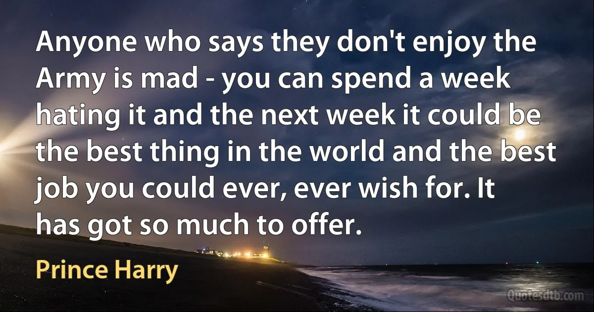 Anyone who says they don't enjoy the Army is mad - you can spend a week hating it and the next week it could be the best thing in the world and the best job you could ever, ever wish for. It has got so much to offer. (Prince Harry)