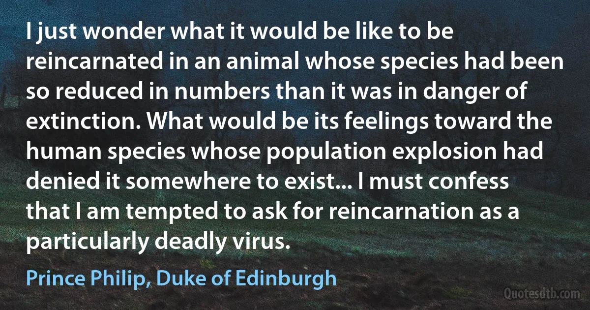 I just wonder what it would be like to be reincarnated in an animal whose species had been so reduced in numbers than it was in danger of extinction. What would be its feelings toward the human species whose population explosion had denied it somewhere to exist... I must confess that I am tempted to ask for reincarnation as a particularly deadly virus. (Prince Philip, Duke of Edinburgh)