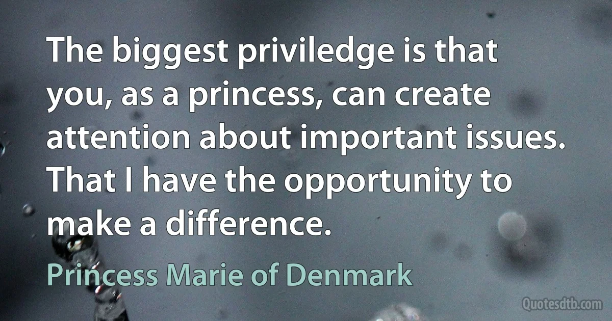 The biggest priviledge is that you, as a princess, can create attention about important issues. That I have the opportunity to make a difference. (Princess Marie of Denmark)