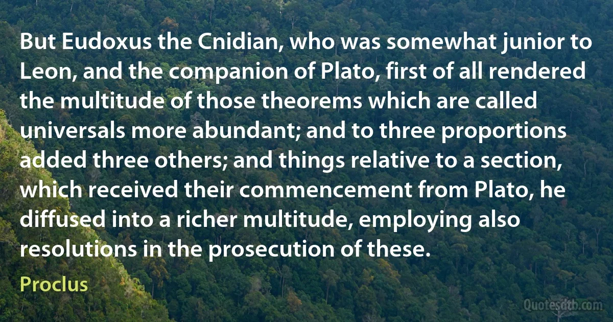 But Eudoxus the Cnidian, who was somewhat junior to Leon, and the companion of Plato, first of all rendered the multitude of those theorems which are called universals more abundant; and to three proportions added three others; and things relative to a section, which received their commencement from Plato, he diffused into a richer multitude, employing also resolutions in the prosecution of these. (Proclus)