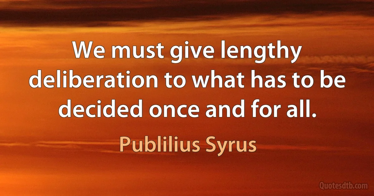 We must give lengthy deliberation to what has to be decided once and for all. (Publilius Syrus)