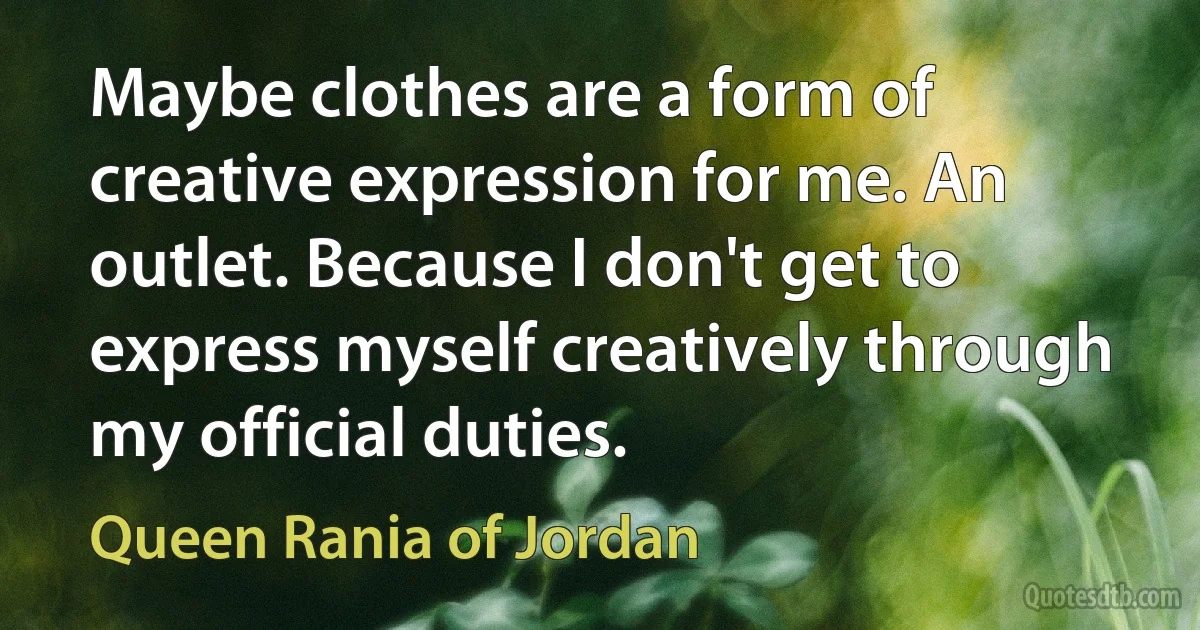 Maybe clothes are a form of creative expression for me. An outlet. Because I don't get to express myself creatively through my official duties. (Queen Rania of Jordan)