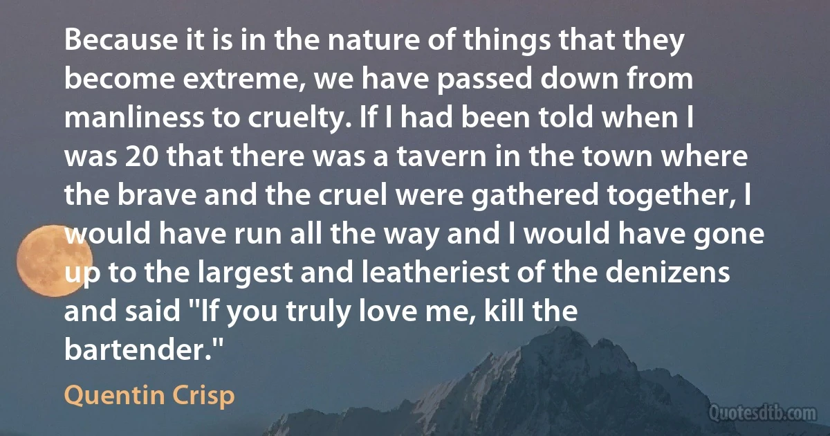 Because it is in the nature of things that they become extreme, we have passed down from manliness to cruelty. If I had been told when I was 20 that there was a tavern in the town where the brave and the cruel were gathered together, I would have run all the way and I would have gone up to the largest and leatheriest of the denizens and said ''If you truly love me, kill the bartender.'' (Quentin Crisp)