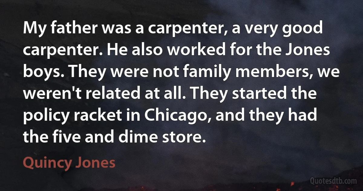 My father was a carpenter, a very good carpenter. He also worked for the Jones boys. They were not family members, we weren't related at all. They started the policy racket in Chicago, and they had the five and dime store. (Quincy Jones)