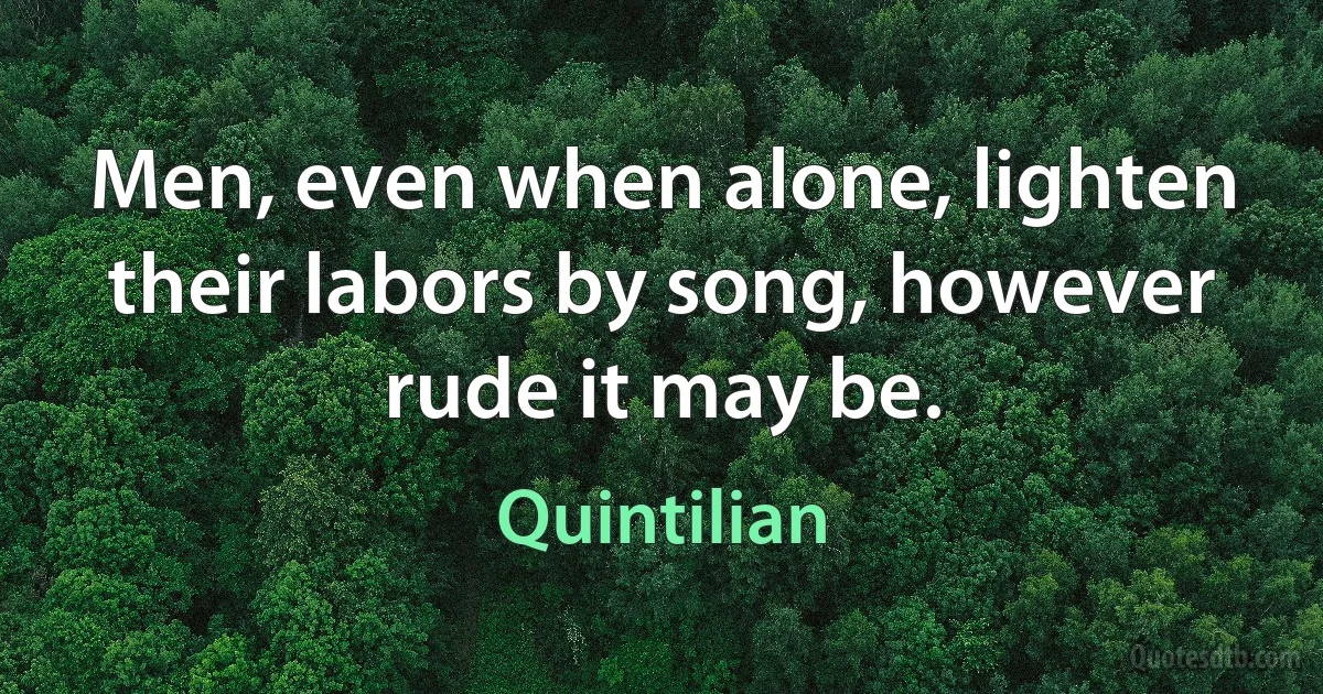 Men, even when alone, lighten their labors by song, however rude it may be. (Quintilian)