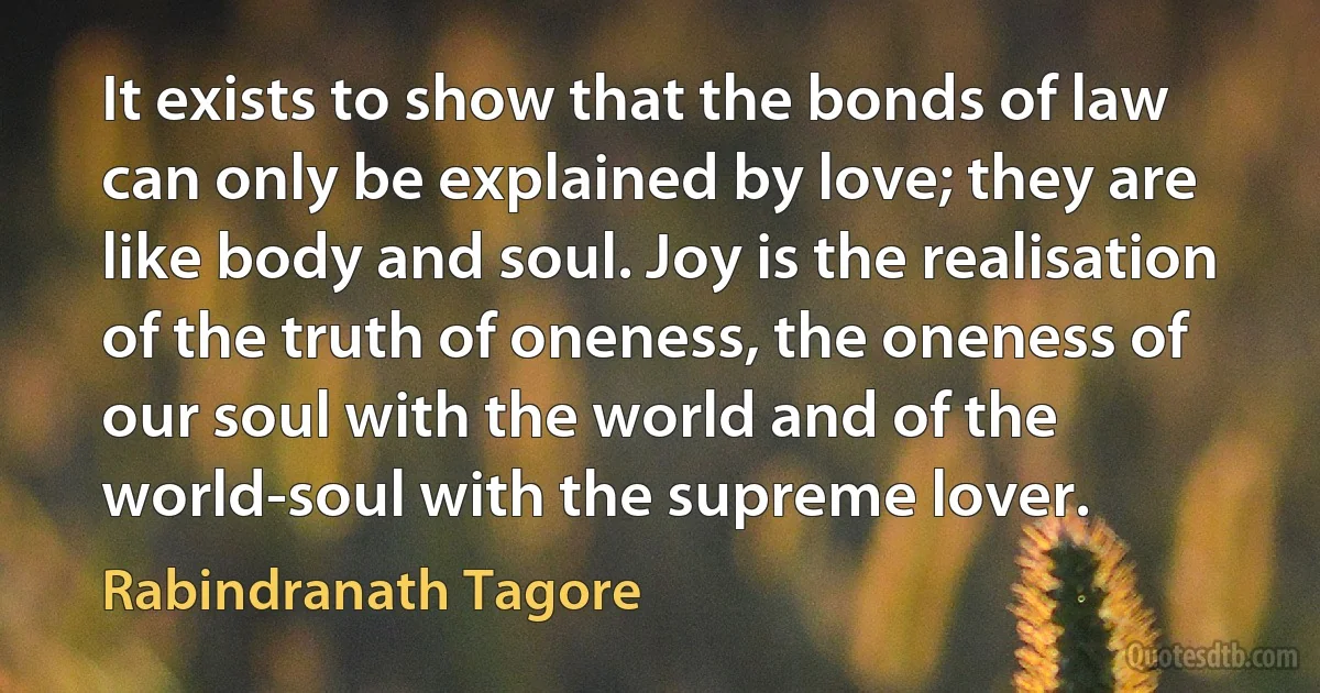 It exists to show that the bonds of law can only be explained by love; they are like body and soul. Joy is the realisation of the truth of oneness, the oneness of our soul with the world and of the world-soul with the supreme lover. (Rabindranath Tagore)