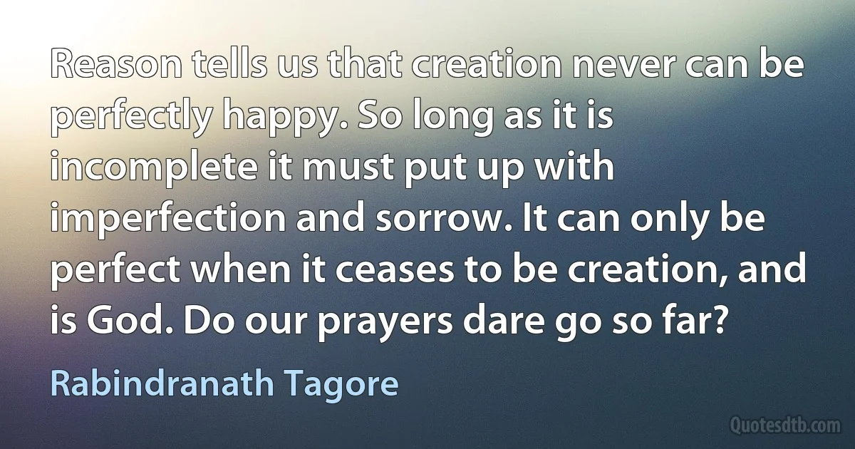 Reason tells us that creation never can be perfectly happy. So long as it is incomplete it must put up with imperfection and sorrow. It can only be perfect when it ceases to be creation, and is God. Do our prayers dare go so far? (Rabindranath Tagore)