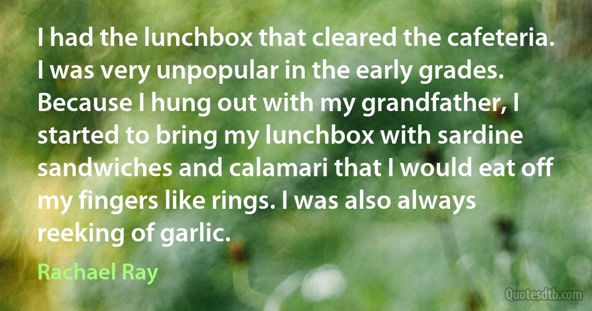 I had the lunchbox that cleared the cafeteria. I was very unpopular in the early grades. Because I hung out with my grandfather, I started to bring my lunchbox with sardine sandwiches and calamari that I would eat off my fingers like rings. I was also always reeking of garlic. (Rachael Ray)