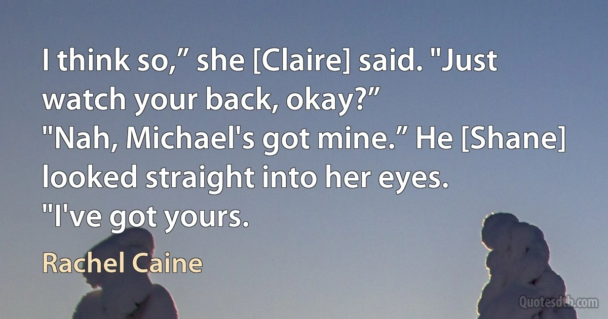 I think so,” she [Claire] said. "Just watch your back, okay?”
"Nah, Michael's got mine.” He [Shane] looked straight into her eyes.
"I've got yours. (Rachel Caine)