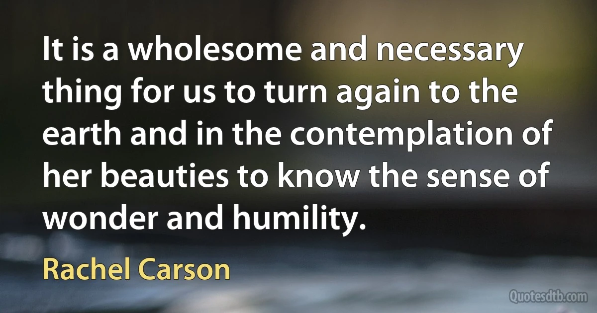 It is a wholesome and necessary thing for us to turn again to the earth and in the contemplation of her beauties to know the sense of wonder and humility. (Rachel Carson)