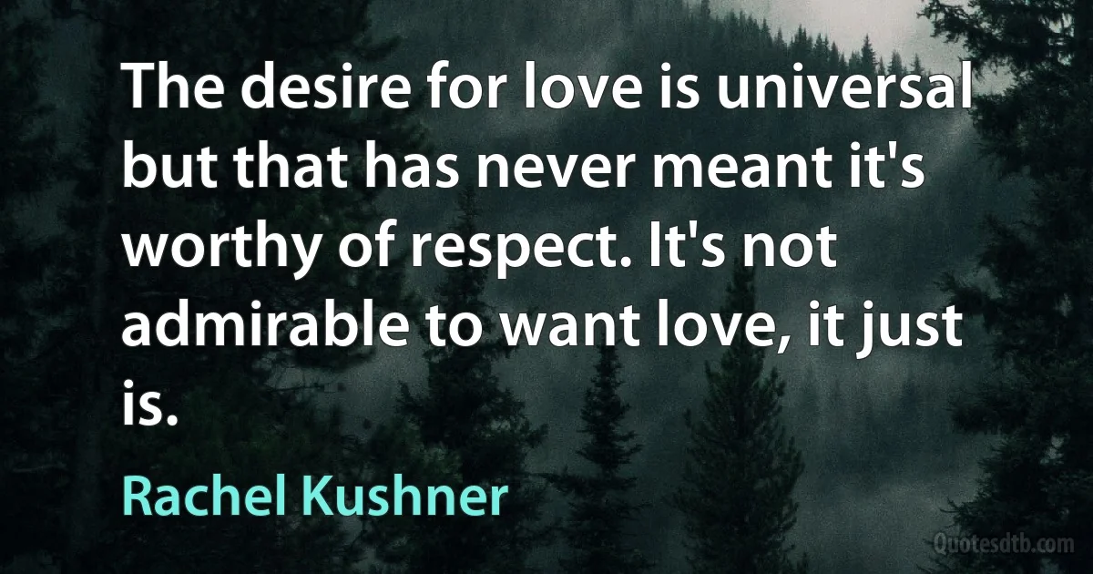 The desire for love is universal but that has never meant it's worthy of respect. It's not admirable to want love, it just is. (Rachel Kushner)