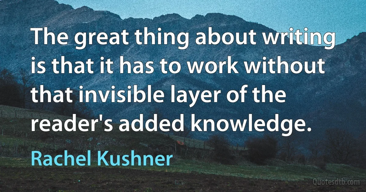 The great thing about writing is that it has to work without that invisible layer of the reader's added knowledge. (Rachel Kushner)