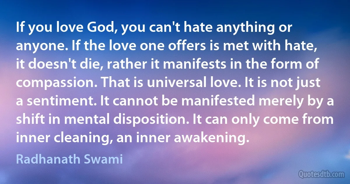 If you love God, you can't hate anything or anyone. If the love one offers is met with hate, it doesn't die, rather it manifests in the form of compassion. That is universal love. It is not just a sentiment. It cannot be manifested merely by a shift in mental disposition. It can only come from inner cleaning, an inner awakening. (Radhanath Swami)