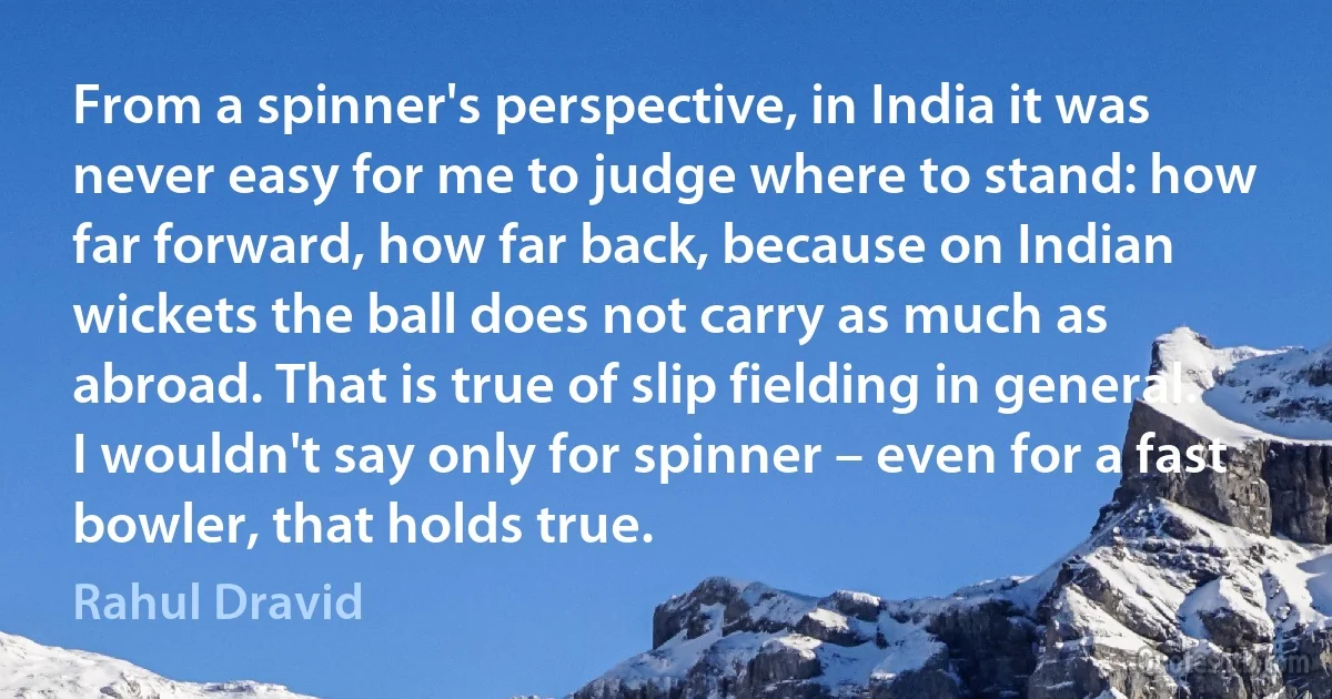 From a spinner's perspective, in India it was never easy for me to judge where to stand: how far forward, how far back, because on Indian wickets the ball does not carry as much as abroad. That is true of slip fielding in general. I wouldn't say only for spinner – even for a fast bowler, that holds true. (Rahul Dravid)