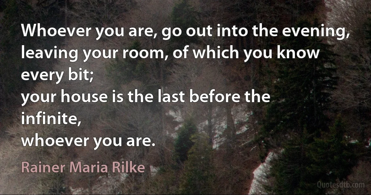 Whoever you are, go out into the evening,
leaving your room, of which you know every bit;
your house is the last before the infinite,
whoever you are. (Rainer Maria Rilke)