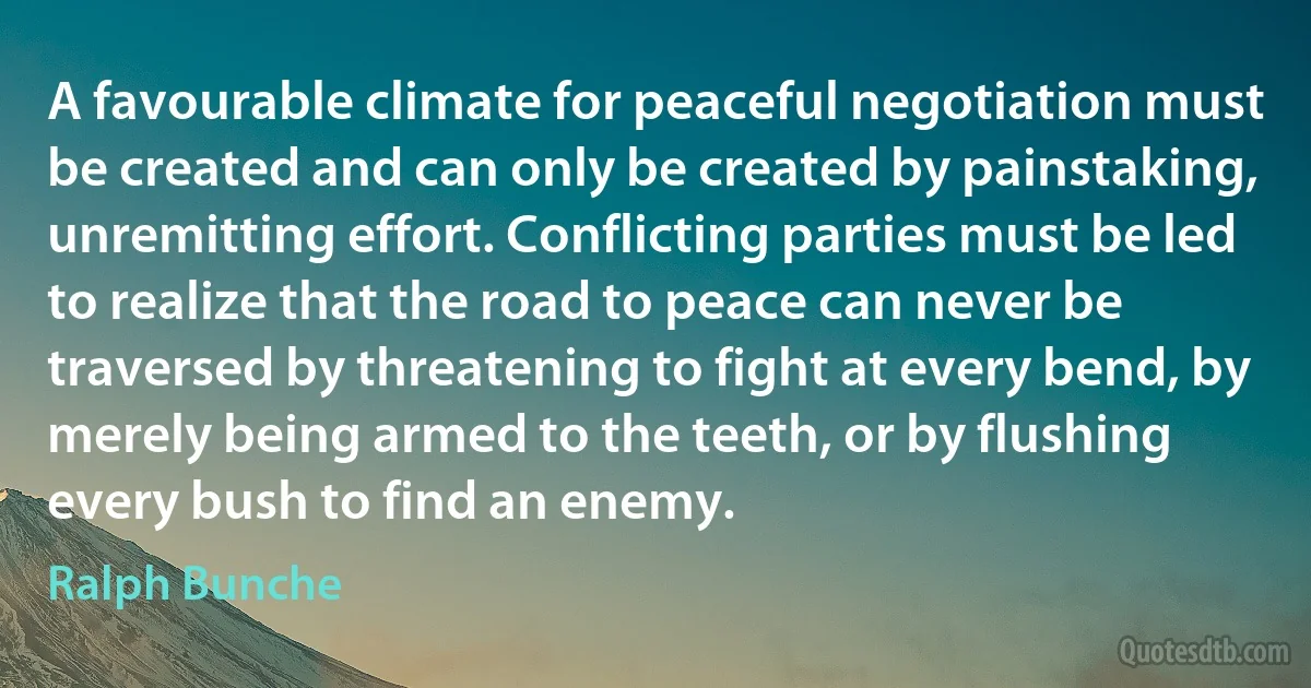 A favourable climate for peaceful negotiation must be created and can only be created by painstaking, unremitting effort. Conflicting parties must be led to realize that the road to peace can never be traversed by threatening to fight at every bend, by merely being armed to the teeth, or by flushing every bush to find an enemy. (Ralph Bunche)