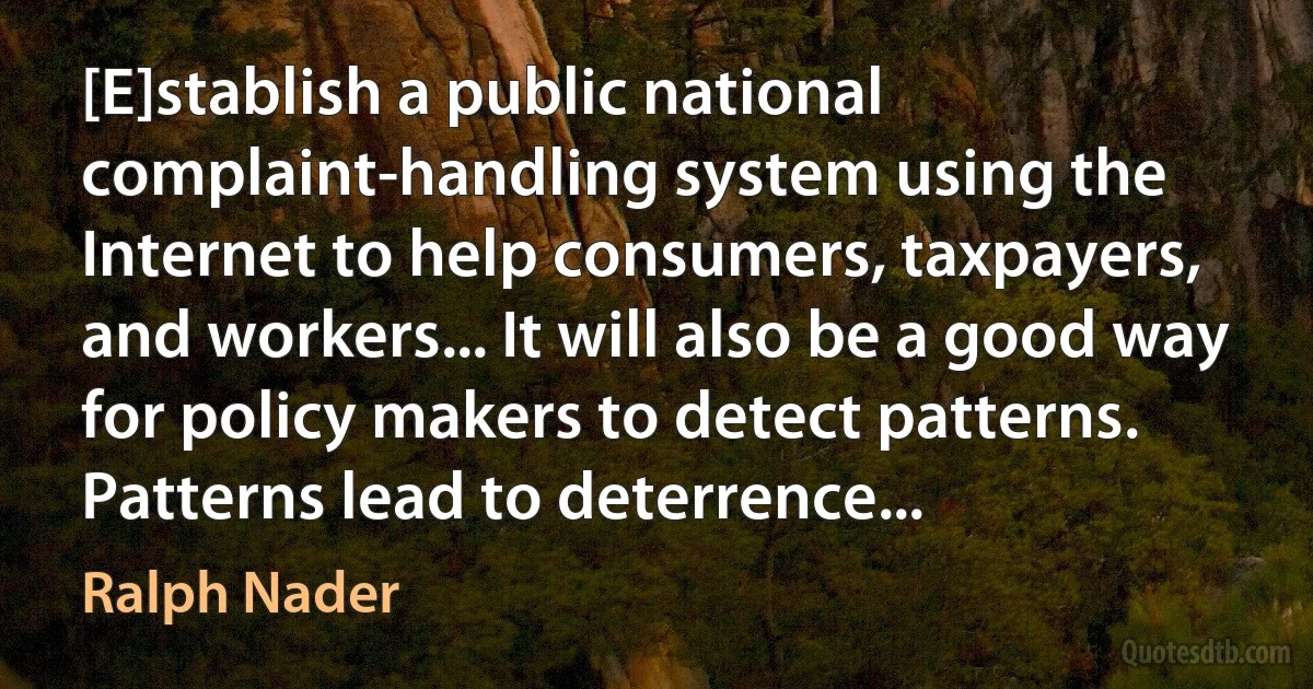 [E]stablish a public national complaint-handling system using the Internet to help consumers, taxpayers, and workers... It will also be a good way for policy makers to detect patterns. Patterns lead to deterrence... (Ralph Nader)