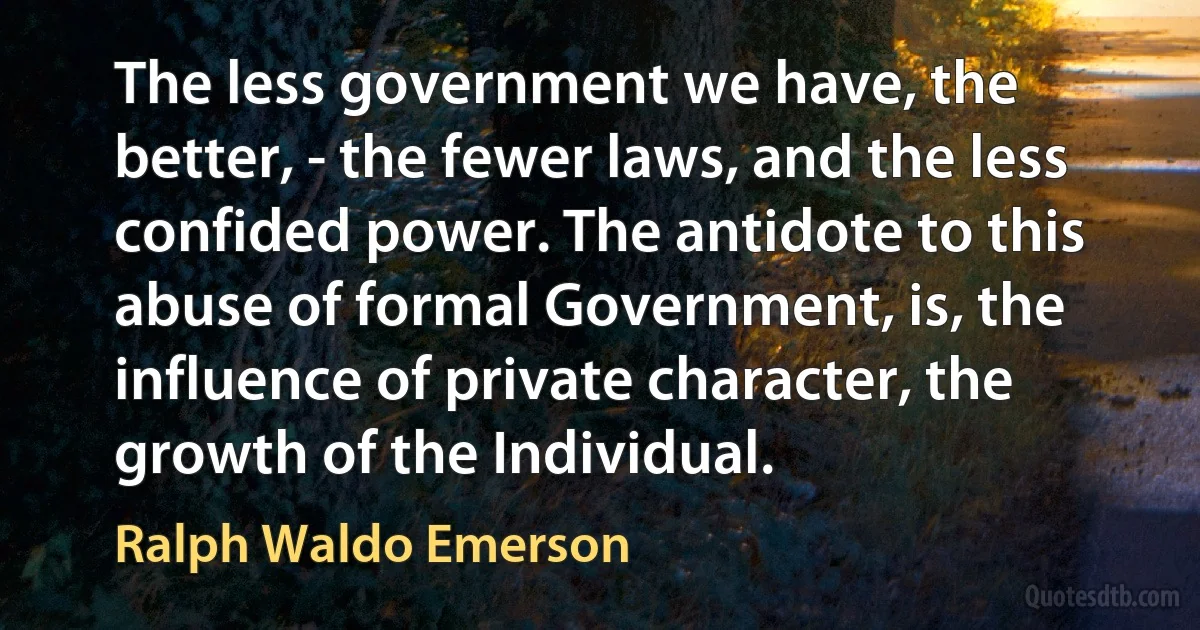 The less government we have, the better, - the fewer laws, and the less confided power. The antidote to this abuse of formal Government, is, the influence of private character, the growth of the Individual. (Ralph Waldo Emerson)