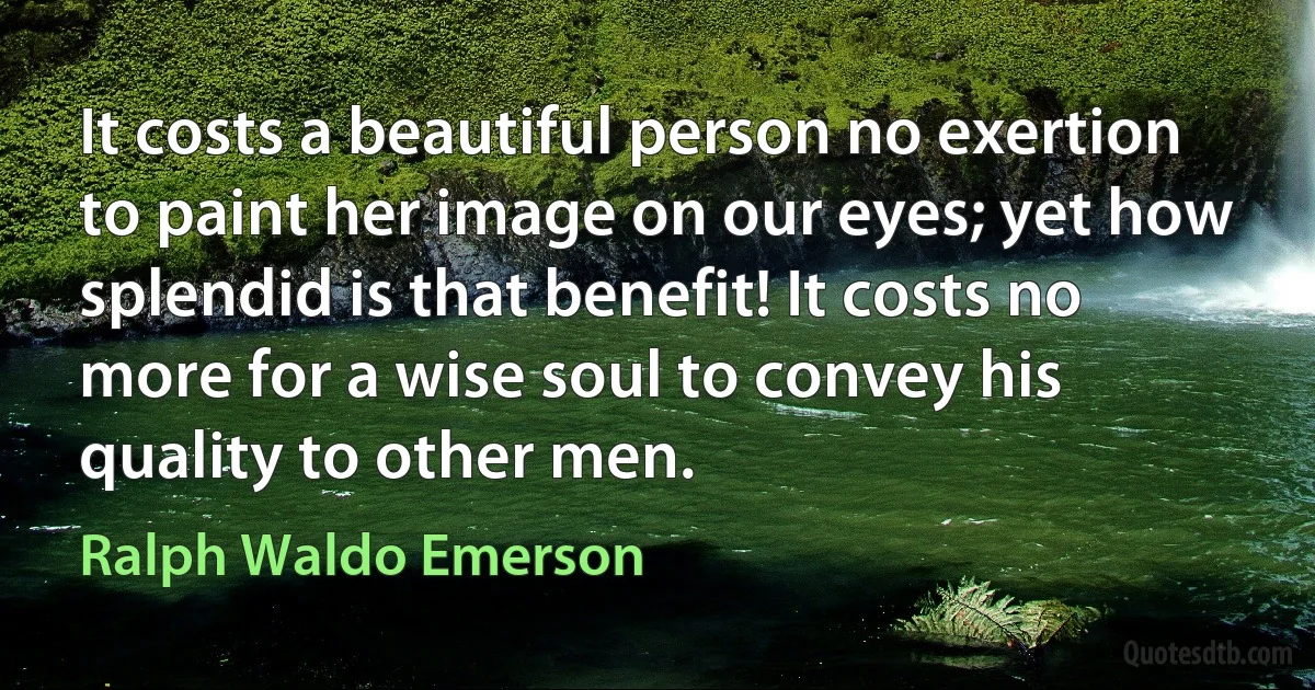 It costs a beautiful person no exertion to paint her image on our eyes; yet how splendid is that benefit! It costs no more for a wise soul to convey his quality to other men. (Ralph Waldo Emerson)