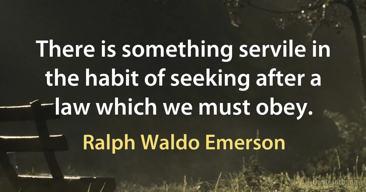 There is something servile in the habit of seeking after a law which we must obey. (Ralph Waldo Emerson)