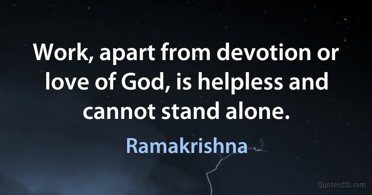 Work, apart from devotion or love of God, is helpless and cannot stand alone. (Ramakrishna)