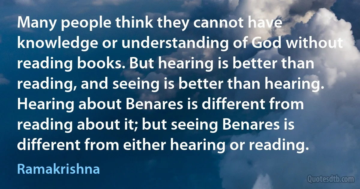 Many people think they cannot have knowledge or understanding of God without reading books. But hearing is better than reading, and seeing is better than hearing. Hearing about Benares is different from reading about it; but seeing Benares is different from either hearing or reading. (Ramakrishna)