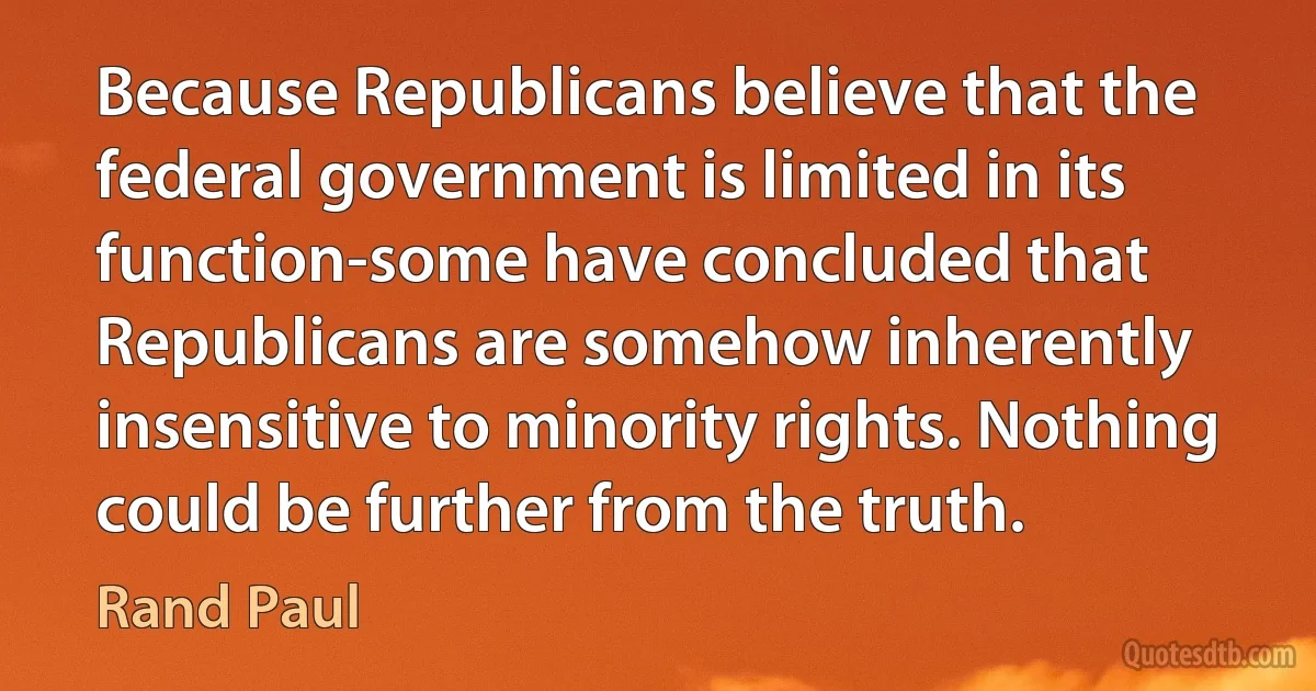 Because Republicans believe that the federal government is limited in its function-some have concluded that Republicans are somehow inherently insensitive to minority rights. Nothing could be further from the truth. (Rand Paul)