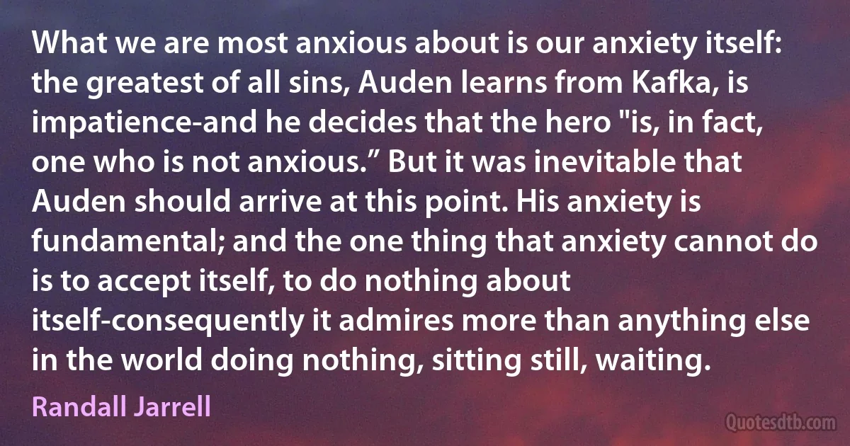 What we are most anxious about is our anxiety itself: the greatest of all sins, Auden learns from Kafka, is impatience-and he decides that the hero "is, in fact, one who is not anxious.” But it was inevitable that Auden should arrive at this point. His anxiety is fundamental; and the one thing that anxiety cannot do is to accept itself, to do nothing about itself-consequently it admires more than anything else in the world doing nothing, sitting still, waiting. (Randall Jarrell)