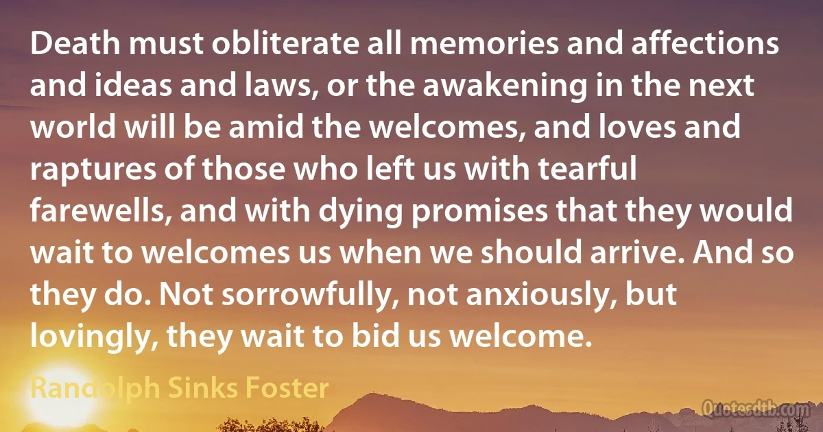 Death must obliterate all memories and affections and ideas and laws, or the awakening in the next world will be amid the welcomes, and loves and raptures of those who left us with tearful farewells, and with dying promises that they would wait to welcomes us when we should arrive. And so they do. Not sorrowfully, not anxiously, but lovingly, they wait to bid us welcome. (Randolph Sinks Foster)