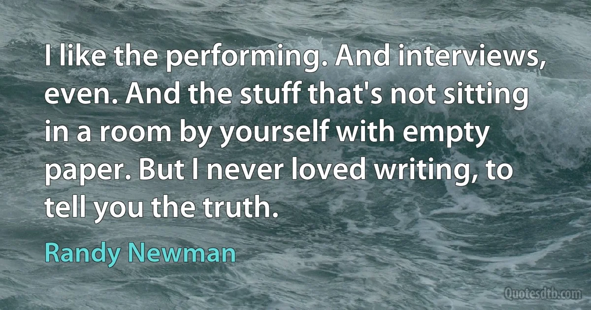 I like the performing. And interviews, even. And the stuff that's not sitting in a room by yourself with empty paper. But I never loved writing, to tell you the truth. (Randy Newman)